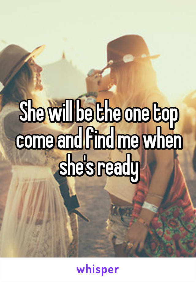 She will be the one top come and find me when she's ready