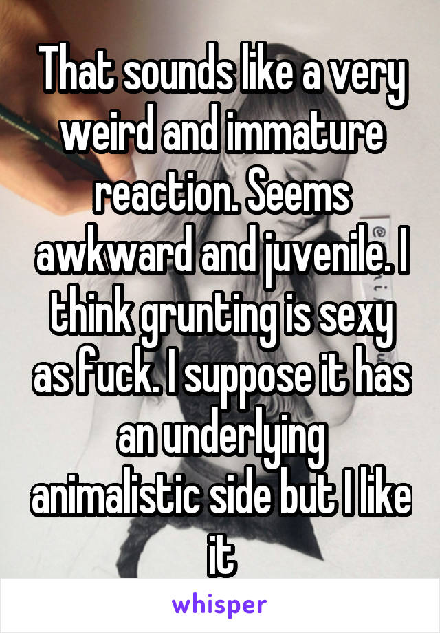 That sounds like a very weird and immature reaction. Seems awkward and juvenile. I think grunting is sexy as fuck. I suppose it has an underlying animalistic side but I like it