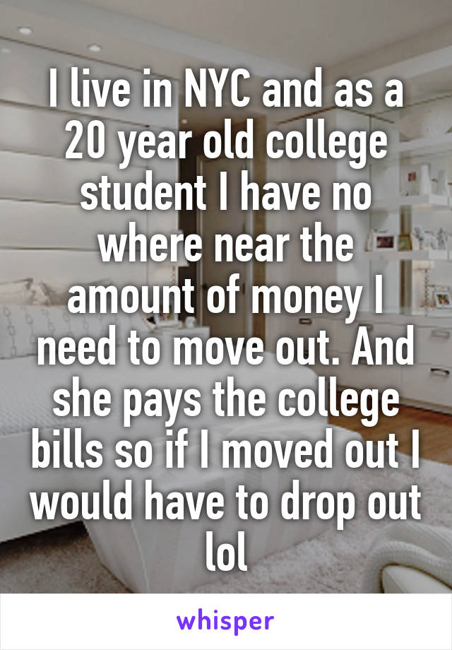 I live in NYC and as a 20 year old college student I have no where near the amount of money I need to move out. And she pays the college bills so if I moved out I would have to drop out lol