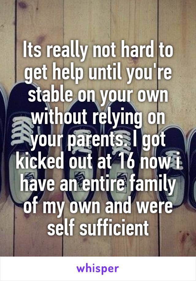 Its really not hard to get help until you're stable on your own without relying on your parents. I got kicked out at 16 now i have an entire family of my own and were self sufficient