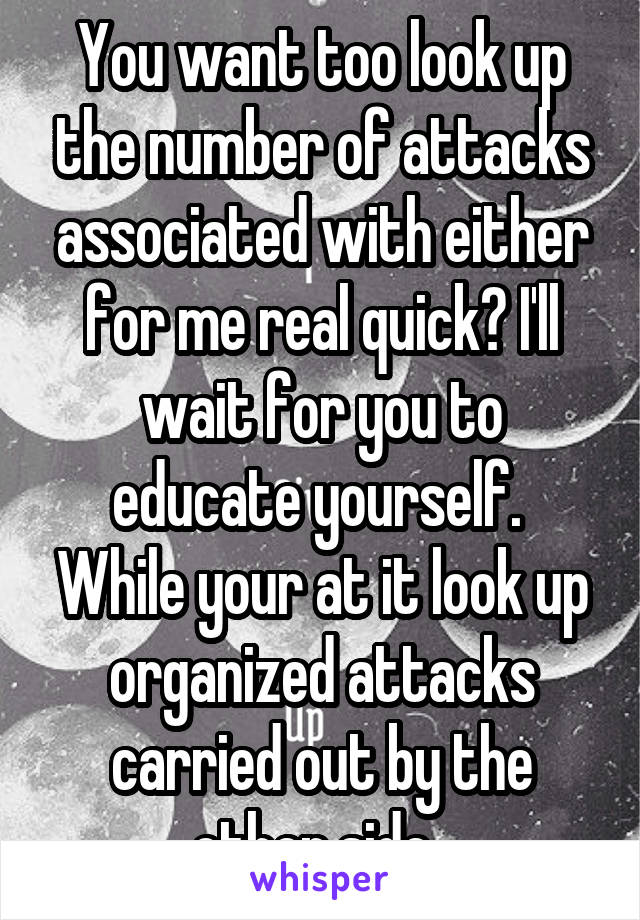 You want too look up the number of attacks associated with either for me real quick? I'll wait for you to educate yourself.  While your at it look up organized attacks carried out by the other side. 
