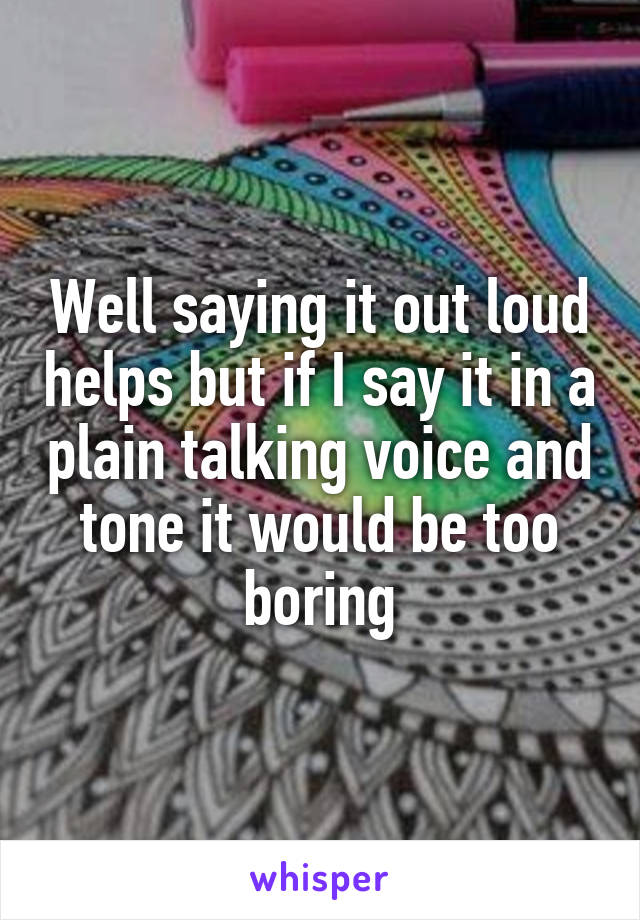 Well saying it out loud helps but if I say it in a plain talking voice and tone it would be too boring
