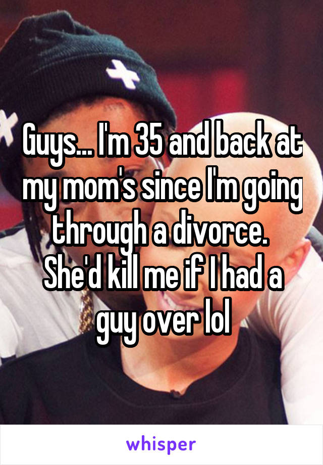 Guys... I'm 35 and back at my mom's since I'm going through a divorce.  She'd kill me if I had a guy over lol