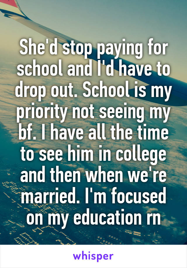 She'd stop paying for school and I'd have to drop out. School is my priority not seeing my bf. I have all the time to see him in college and then when we're married. I'm focused on my education rn