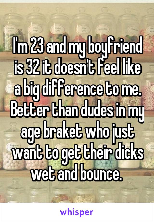 I'm 23 and my boyfriend is 32 it doesn't feel like a big difference to me. Better than dudes in my age braket who just want to get their dicks wet and bounce. 