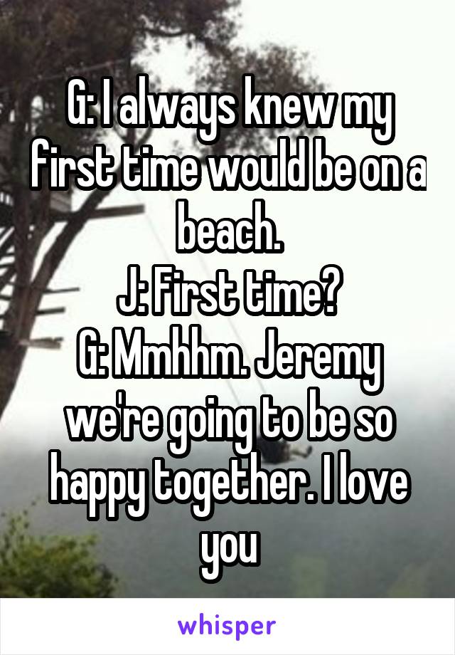 G: I always knew my first time would be on a beach.
J: First time?
G: Mmhhm. Jeremy we're going to be so happy together. I love you