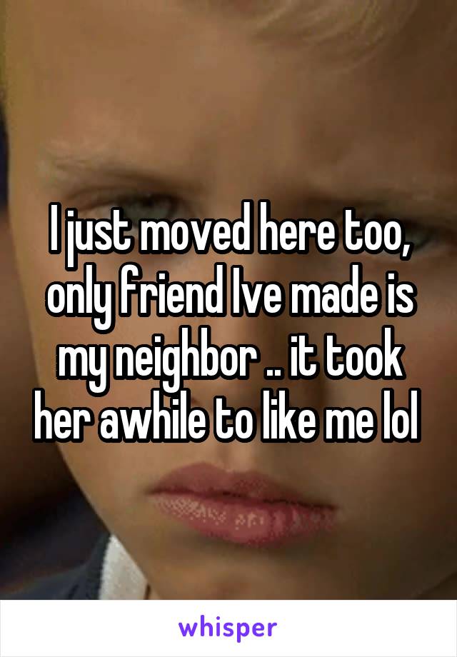 I just moved here too, only friend Ive made is my neighbor .. it took her awhile to like me lol 