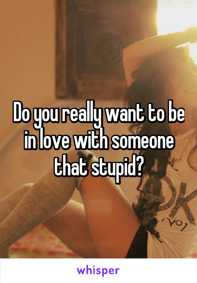 Do you really want to be in love with someone that stupid?