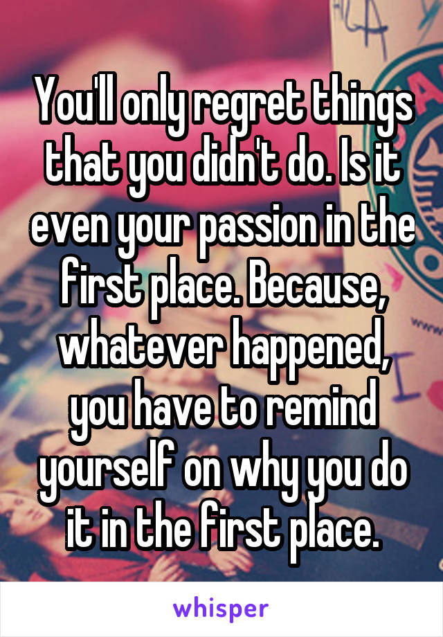 You'll only regret things that you didn't do. Is it even your passion in the first place. Because, whatever happened, you have to remind yourself on why you do it in the first place.