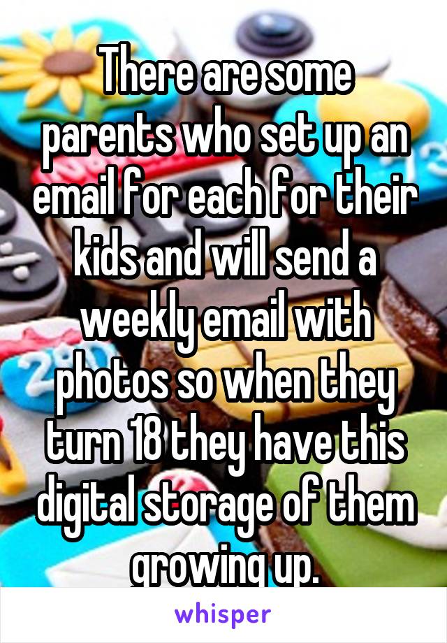 There are some parents who set up an email for each for their kids and will send a weekly email with photos so when they turn 18 they have this digital storage of them growing up.
