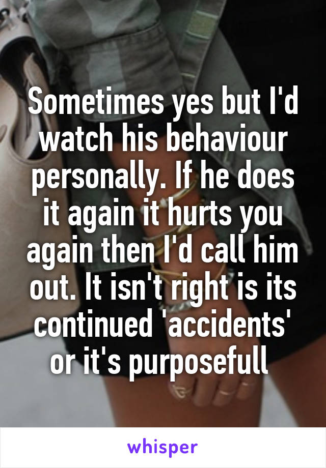 Sometimes yes but I'd watch his behaviour personally. If he does it again it hurts you again then I'd call him out. It isn't right is its continued 'accidents' or it's purposefull 