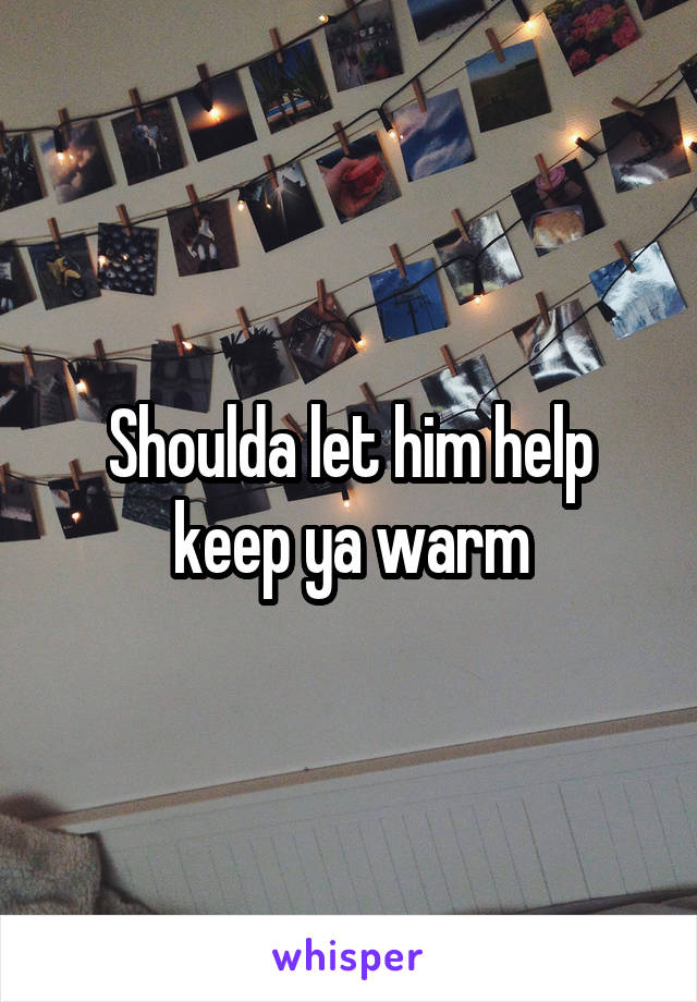 Shoulda let him help keep ya warm