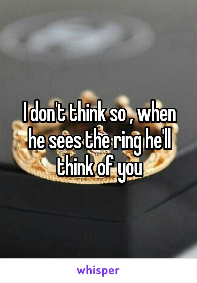 I don't think so , when he sees the ring he'll think of you