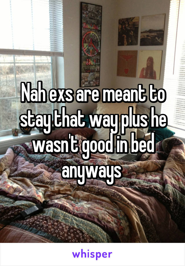 Nah exs are meant to stay that way plus he wasn't good in bed anyways 