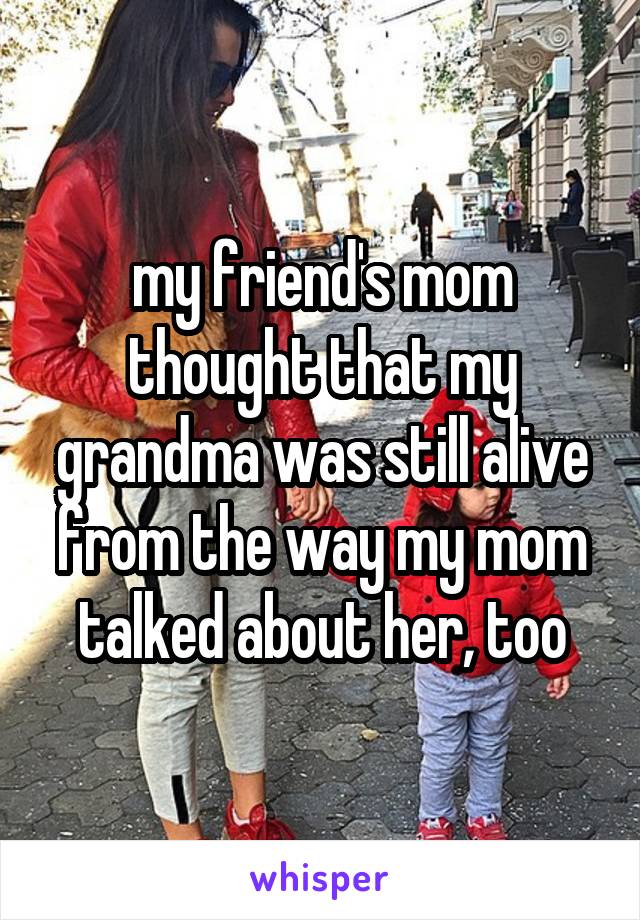 my friend's mom thought that my grandma was still alive from the way my mom talked about her, too