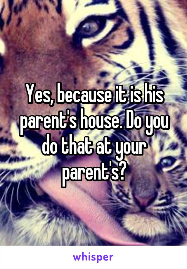 Yes, because it is his parent's house. Do you do that at your parent's?