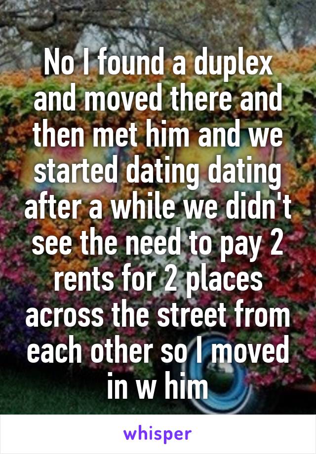 No I found a duplex and moved there and then met him and we started dating dating after a while we didn't see the need to pay 2 rents for 2 places across the street from each other so I moved in w him