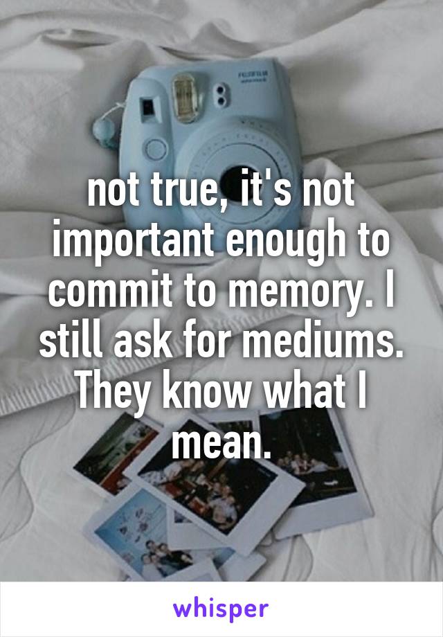 not true, it's not important enough to commit to memory. I still ask for mediums. They know what I mean.
