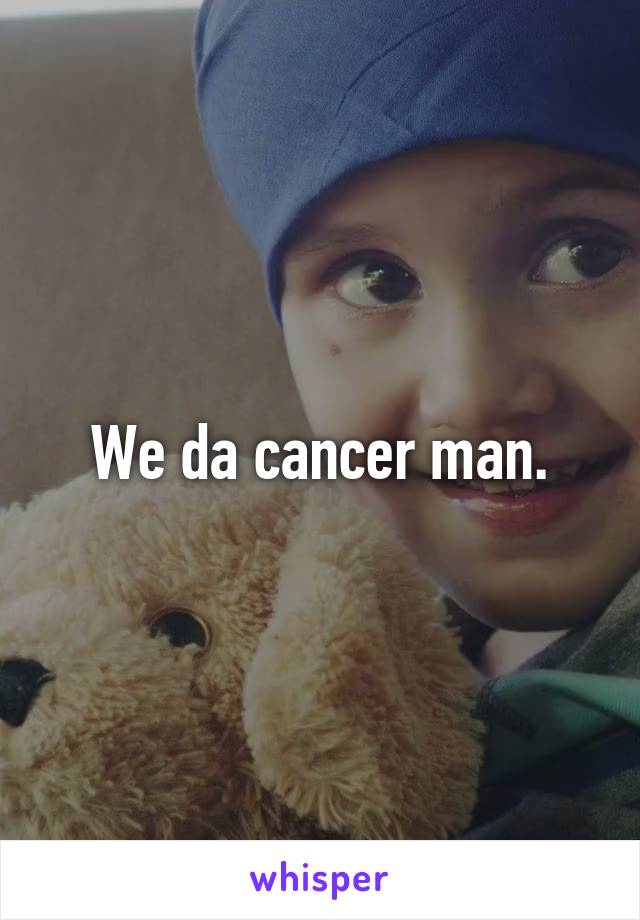 We da cancer man.