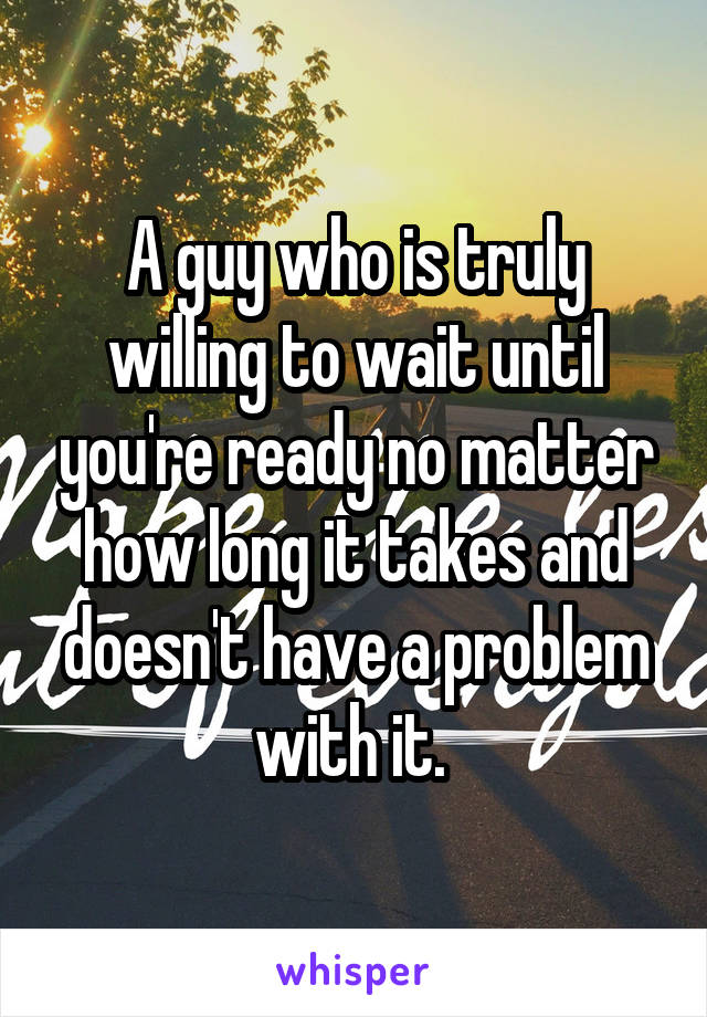 A guy who is truly willing to wait until you're ready no matter how long it takes and doesn't have a problem with it. 