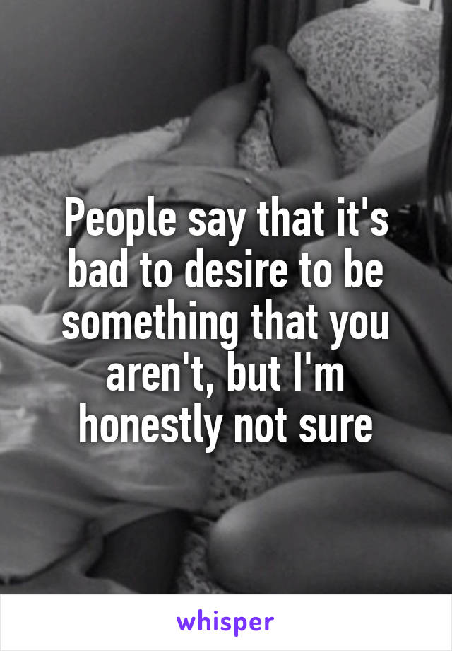 People say that it's bad to desire to be something that you aren't, but I'm honestly not sure