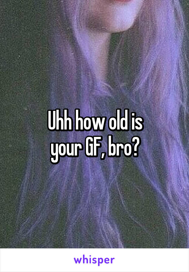 Uhh how old is
your GF, bro?