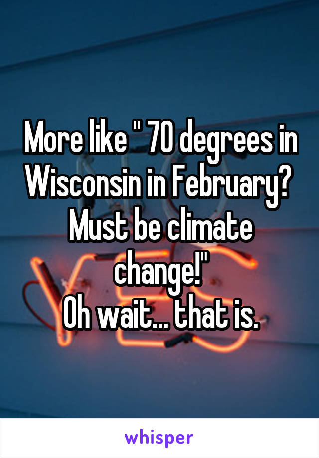 More like " 70 degrees in Wisconsin in February?  Must be climate change!"
Oh wait... that is.