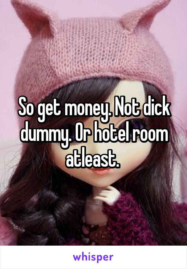 So get money. Not dick dummy. Or hotel room atleast. 