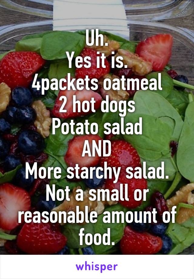 Uh.
Yes it is.
4packets oatmeal
2 hot dogs
Potato salad
AND
More starchy salad.
Not a small or reasonable amount of food.