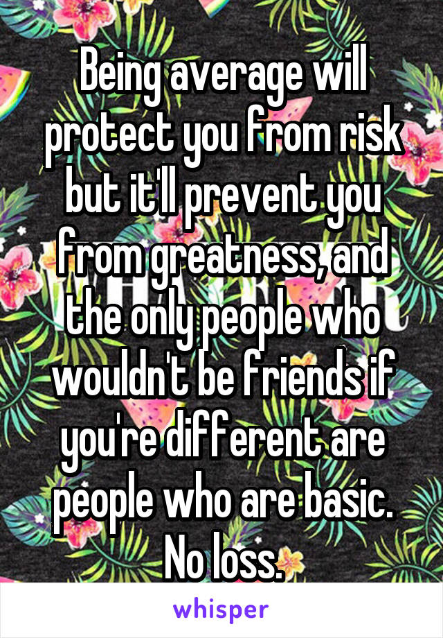 Being average will protect you from risk but it'll prevent you from greatness, and the only people who wouldn't be friends if you're different are people who are basic. No loss.