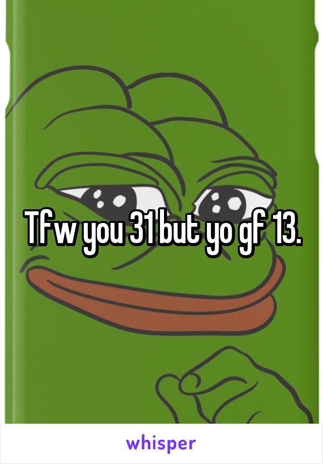 Tfw you 31 but yo gf 13.