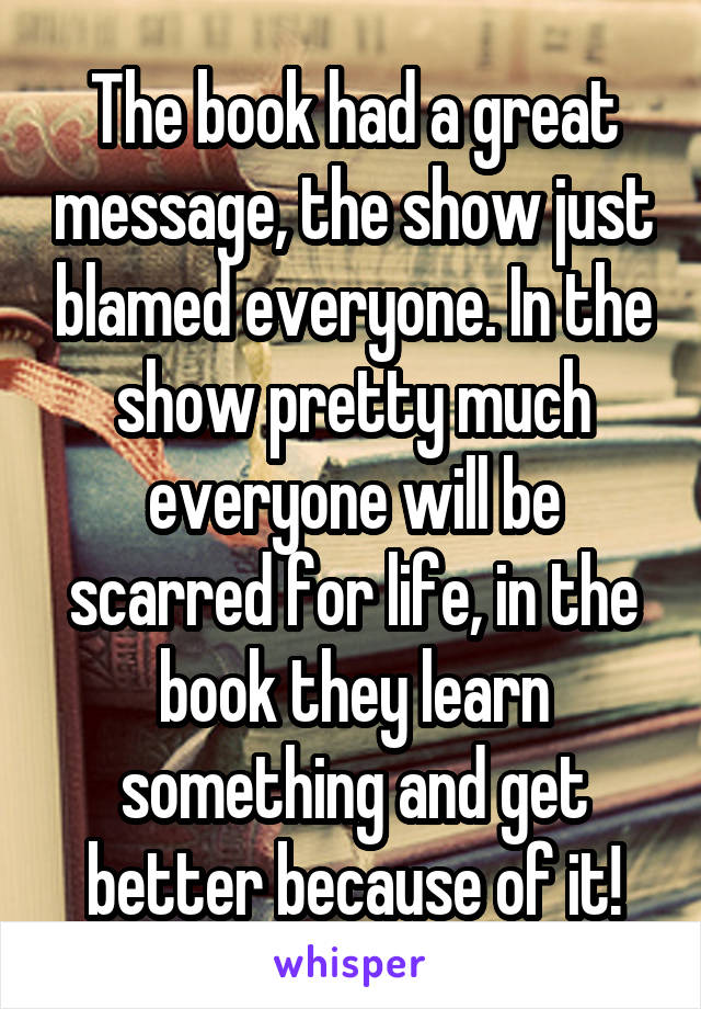 The book had a great message, the show just blamed everyone. In the show pretty much everyone will be scarred for life, in the book they learn something and get better because of it!
