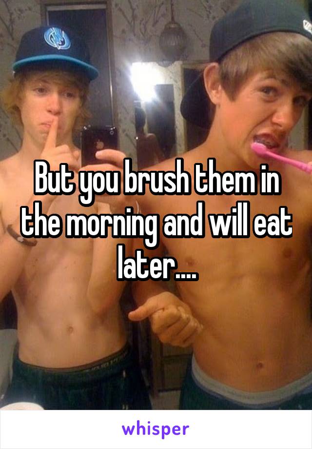 But you brush them in the morning and will eat later....