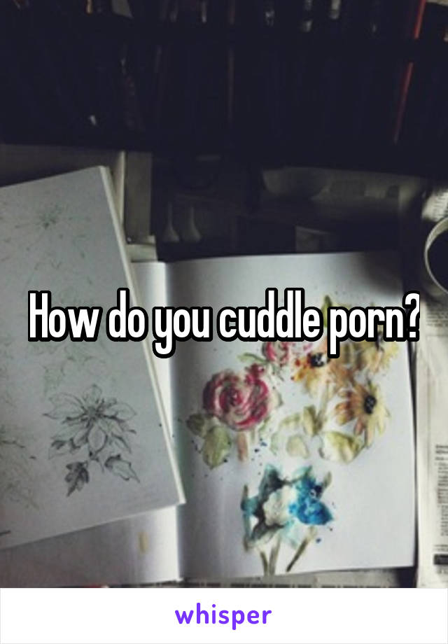 How do you cuddle porn?