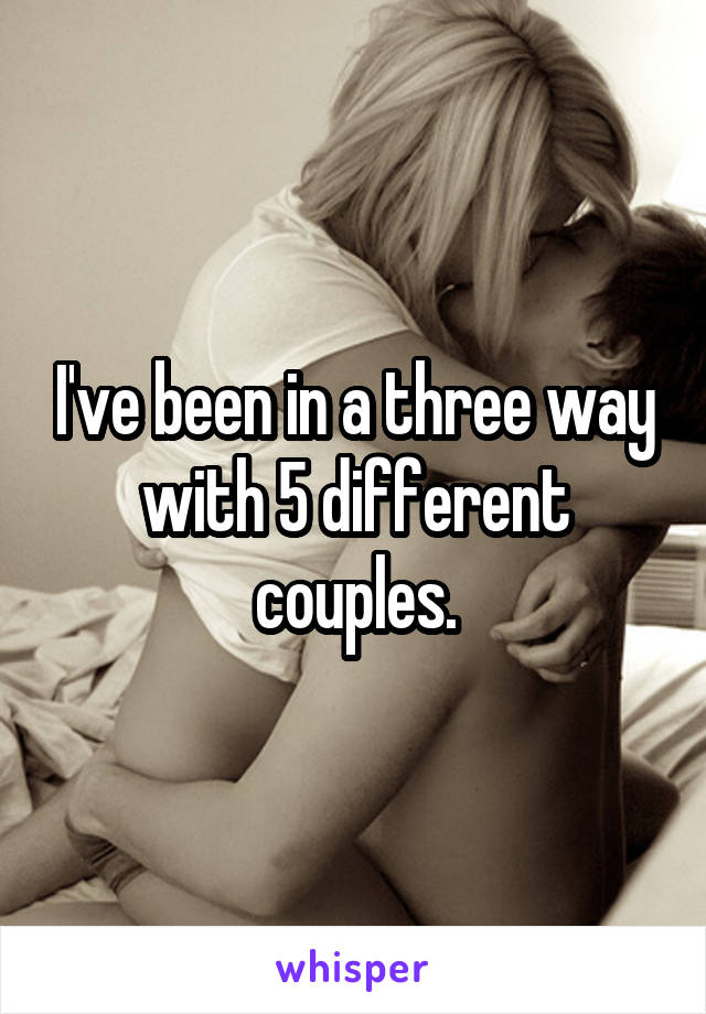 I've been in a three way with 5 different couples.