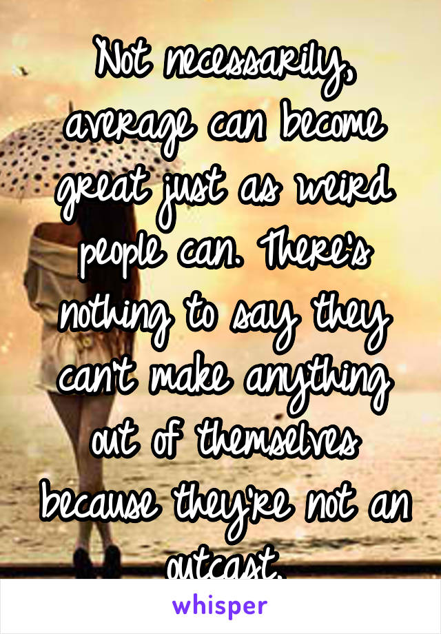 Not necessarily, average can become great just as weird people can. There's nothing to say they can't make anything out of themselves because they're not an outcast.