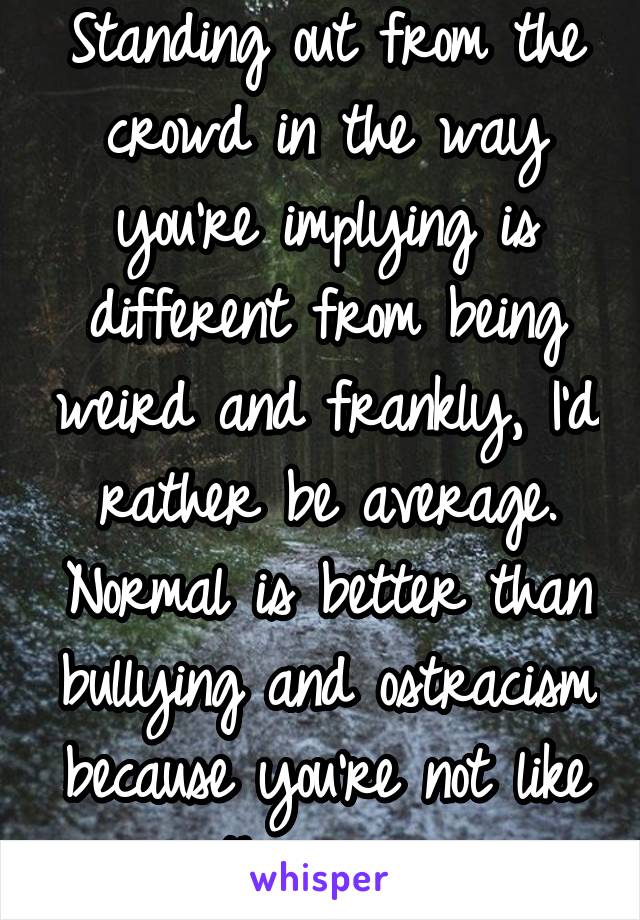 Standing out from the crowd in the way you're implying is different from being weird and frankly, I'd rather be average. Normal is better than bullying and ostracism because you're not like they are.