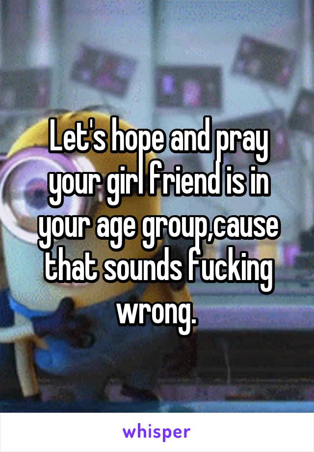 Let's hope and pray your girl friend is in your age group,cause that sounds fucking wrong. 