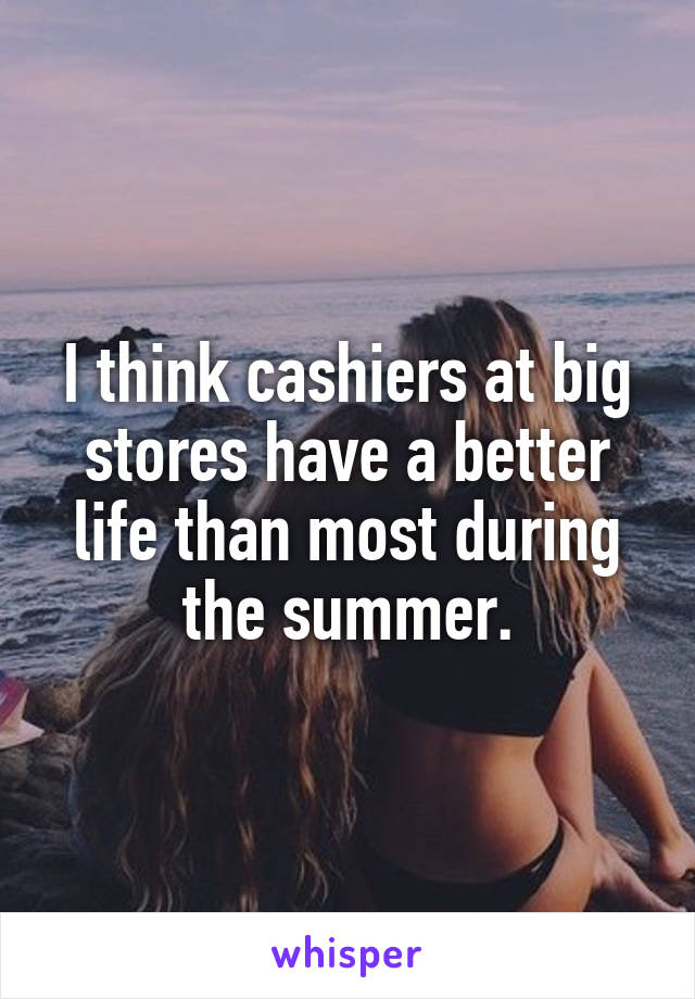 I think cashiers at big stores have a better life than most during the summer.