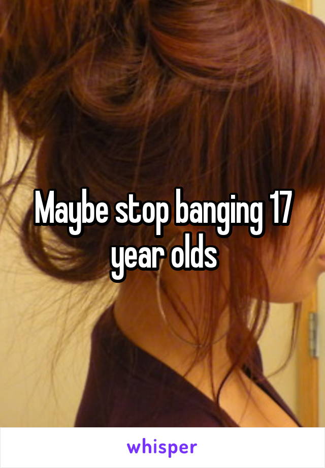 Maybe stop banging 17 year olds