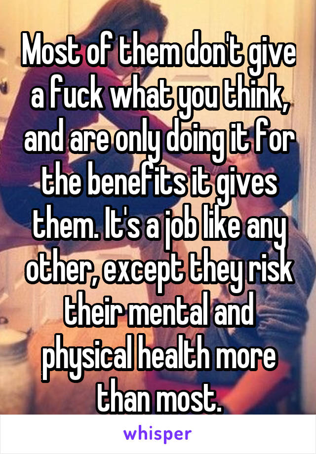 Most of them don't give a fuck what you think, and are only doing it for the benefits it gives them. It's a job like any other, except they risk their mental and physical health more than most.