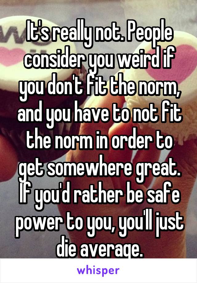 It's really not. People consider you weird if you don't fit the norm, and you have to not fit the norm in order to get somewhere great. If you'd rather be safe power to you, you'll just die average.