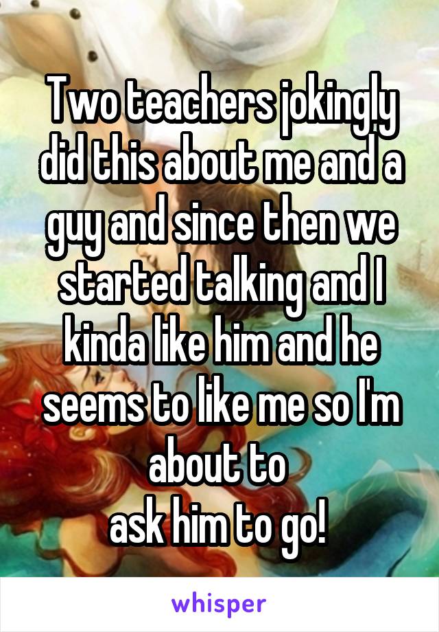 Two teachers jokingly did this about me and a guy and since then we started talking and I kinda like him and he seems to like me so I'm about to 
ask him to go! 