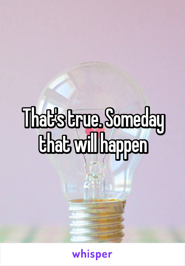 That's true. Someday that will happen