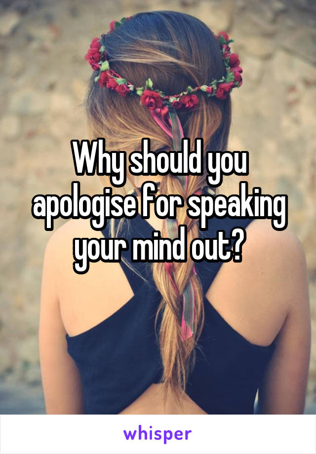 Why should you apologise for speaking your mind out?
