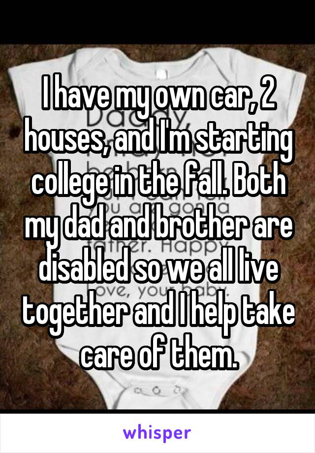 I have my own car, 2 houses, and I'm starting college in the fall. Both my dad and brother are disabled so we all live together and I help take care of them.