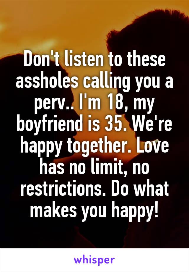 Don't listen to these assholes calling you a perv.. I'm 18, my boyfriend is 35. We're happy together. Love has no limit, no restrictions. Do what makes you happy!