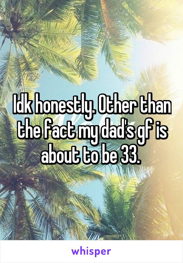 Idk honestly. Other than the fact my dad's gf is about to be 33. 