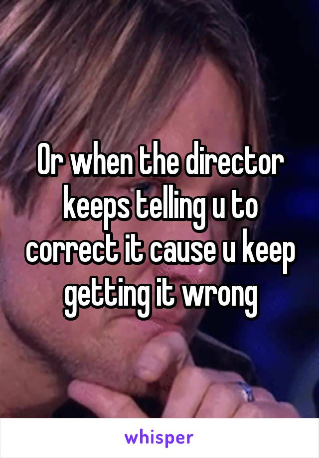 Or when the director keeps telling u to correct it cause u keep getting it wrong