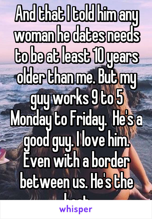 And that I told him any woman he dates needs to be at least 10 years older than me. But my guy works 9 to 5 Monday to Friday.  He's a good guy. I love him. Even with a border between us. He's the best